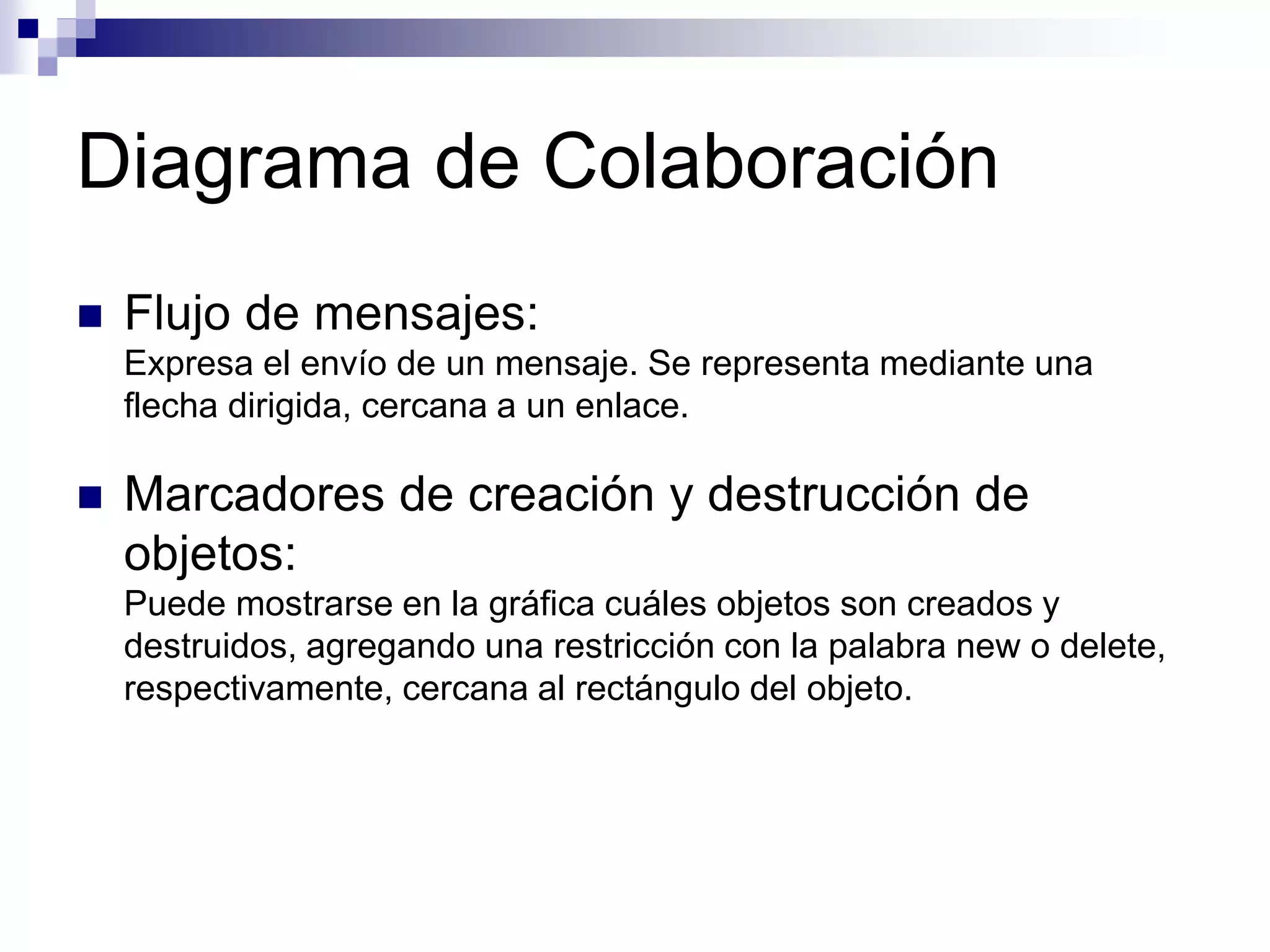 Diagrama de Colaboración
 Flujo de mensajes:
Expresa el envío de un mensaje. Se representa mediante una
flecha dirigida, cercana a un enlace.
 Marcadores de creación y destrucción de
objetos:
Puede mostrarse en la gráfica cuáles objetos son creados y
destruidos, agregando una restricción con la palabra new o delete,
respectivamente, cercana al rectángulo del objeto.
 