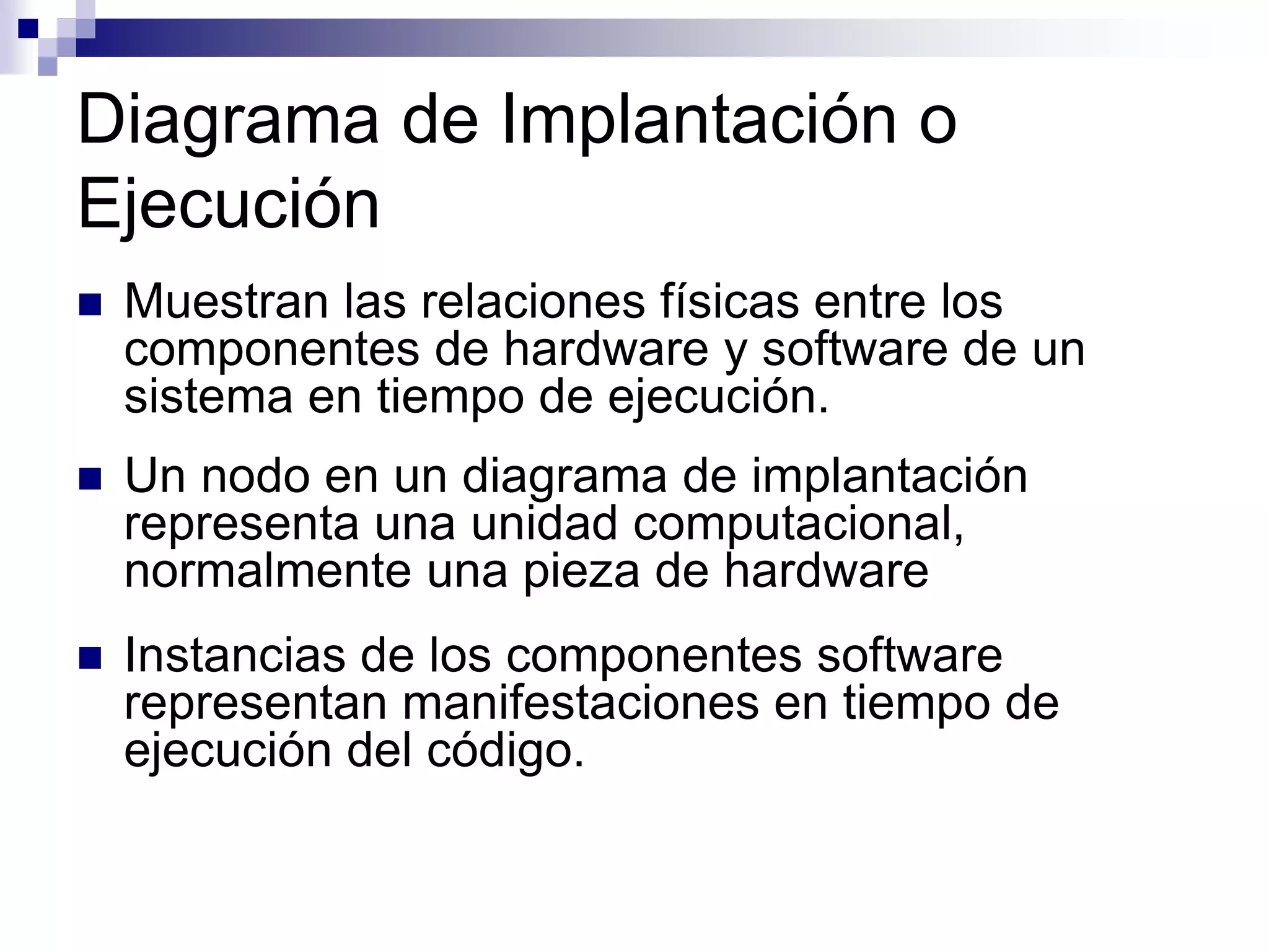 Diagrama de Implantación o
Ejecución
 Muestran las relaciones físicas entre los
componentes de hardware y software de un
sistema en tiempo de ejecución.
 Un nodo en un diagrama de implantación
representa una unidad computacional,
normalmente una pieza de hardware
 Instancias de los componentes software
representan manifestaciones en tiempo de
ejecución del código.
 