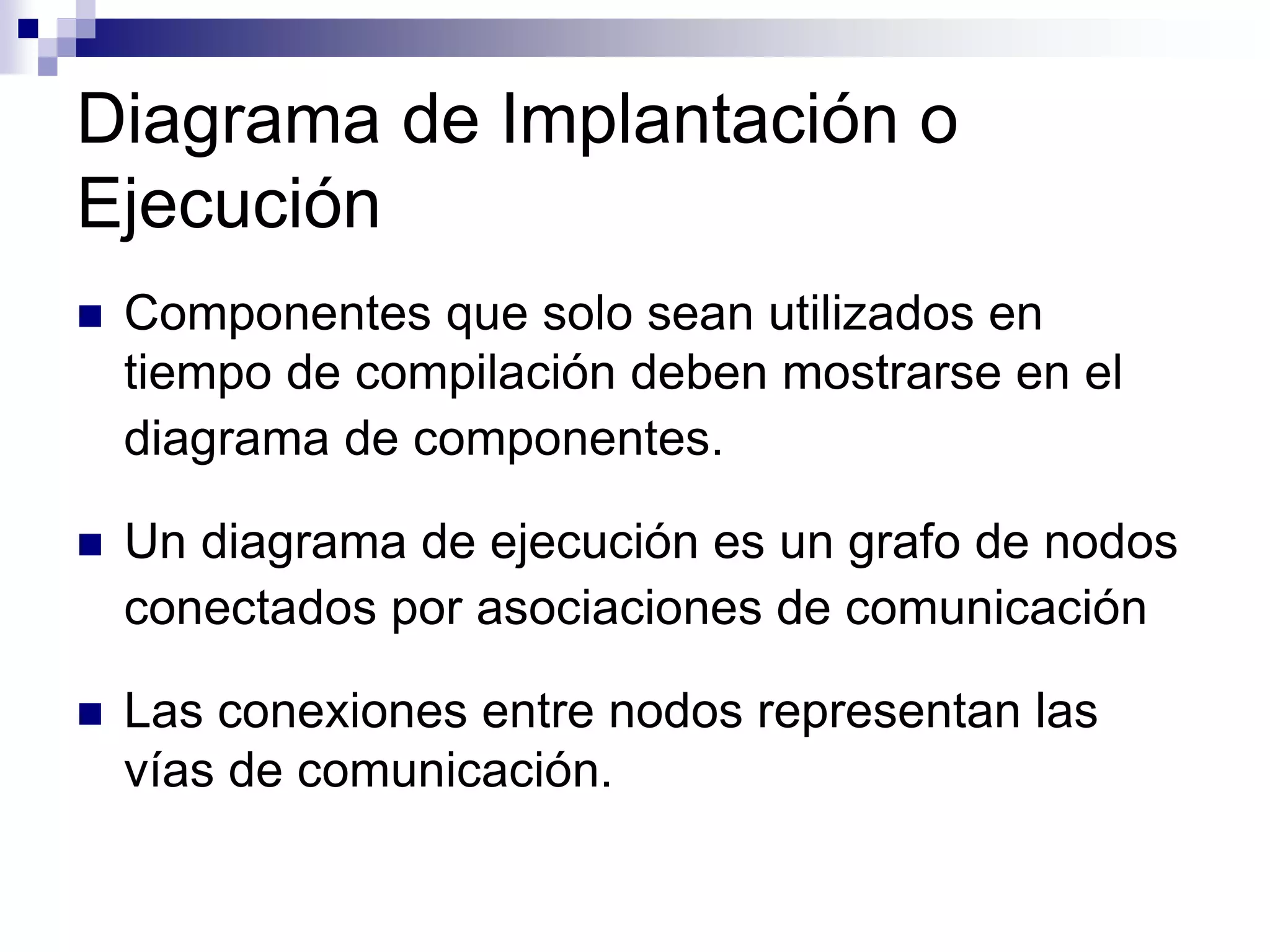 Diagrama de Implantación o
Ejecución
 Componentes que solo sean utilizados en
tiempo de compilación deben mostrarse en el
diagrama de componentes.
 Un diagrama de ejecución es un grafo de nodos
conectados por asociaciones de comunicación
 Las conexiones entre nodos representan las
vías de comunicación.
 