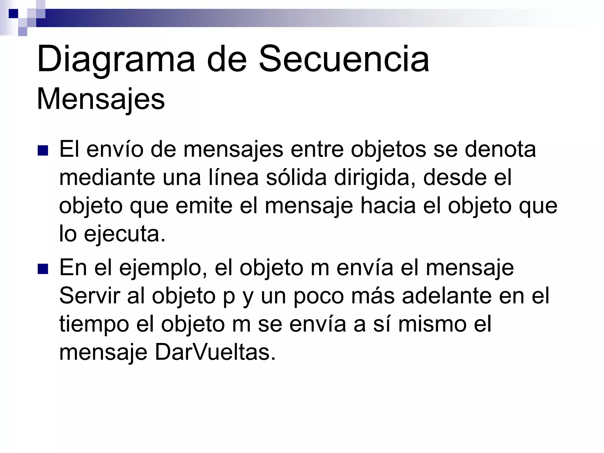 Diagrama de Secuencia
Mensajes
 El envío de mensajes entre objetos se denota
mediante una línea sólida dirigida, desde el
objeto que emite el mensaje hacia el objeto que
lo ejecuta.
 En el ejemplo, el objeto m envía el mensaje
Servir al objeto p y un poco más adelante en el
tiempo el objeto m se envía a sí mismo el
mensaje DarVueltas.
 