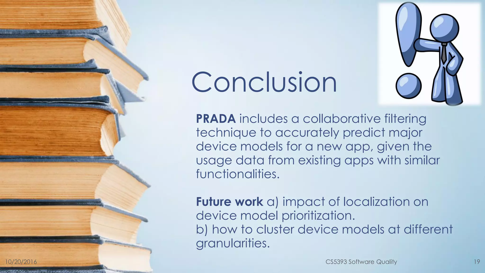 Conclusion
PRADA includes a collaborative filtering
technique to accurately predict major
device models for a new app, given the
usage data from existing apps with similar
functionalities.
Future work a) impact of localization on
device model prioritization.
b) how to cluster device models at different
granularities.
10/20/2016 CS5393 Software Quality 19
 