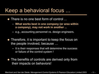 Merchant and Van der Stede: Management Control Systems © Pearson Education Limited 2003 - 11 -
Keep a behavioral focus ...
 There is no one best form of control ...
– What works best in one company (or area within
a company), may not work in another ...
– e.g., accounting personnel vs. design engineers.
 Therefore, it is important to keep the focus on
the people involved, because …
– It is their responses that will determine the success
or failure of the control system !
 The benefits of controls are derived only from
their impacts on behaviors!
 
