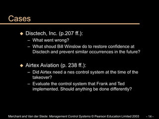 Merchant and Van der Stede: Management Control Systems © Pearson Education Limited 2003 - 14 -
Cases
 Disctech, Inc. (p.207 ff.):
– What went wrong?
– What shoud Bill Winslow do to restore confidence at
Disctech and prevent similar occurrences in the future?
 Airtex Aviation (p. 238 ff.):
– Did Airtex need a nes control system at the time of the
takeover?
– Evaluate the control system that Frank and Ted
implemented. Should anything be done differently?
 