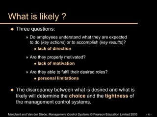 Merchant and Van der Stede: Management Control Systems © Pearson Education Limited 2003 - 4 -
 Three questions:
» Do employees understand what they are expected
to do (key actions) or to accomplish (key results)?
 lack of direction
» Are they properly motivated?
 lack of motivation
» Are they able to fulfil their desired roles?
 personal limitations
 The discrepancy between what is desired and what is
likely will determine the choice and the tightness of
the management control systems.
What is likely ?
 