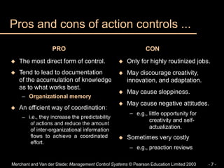 Merchant and Van der Stede: Management Control Systems © Pearson Education Limited 2003 - 7 -
 The most direct form of control.
 Tend to lead to documentation
of the accumulation of knowledge
as to what works best.
– Organizational memory
 An efficient way of coordination:
– i.e., they increase the predictability
of actions and reduce the amount
of inter-organizational information
flows to achieve a coordinated
effort.
 Only for highly routinized jobs.
 May discourage creativity,
innovation, and adaptation.
 May cause sloppiness.
 May cause negative attitudes.
– e.g., little opportunity for
creativity and self-
actualization.
 Sometimes very costly
– e.g., preaction reviews
Pros and cons of action controls ...
PRO CON
 