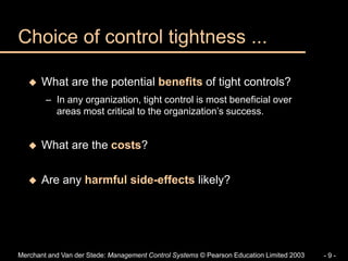 Merchant and Van der Stede: Management Control Systems © Pearson Education Limited 2003 - 9 -
Choice of control tightness ...
 What are the potential benefits of tight controls?
– In any organization, tight control is most beneficial over
areas most critical to the organization’s success.
 What are the costs?
 Are any harmful side-effects likely?
 