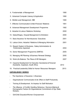 4. Fundamentals of Management 1990
5. Advanced Computer Literacy & Application 1990
6. Middle Level Management, NIM 1990
7. Effective Communication & Inter-Personal Relations 1991
8. Advanced Management Development Programme 1992
9. Industrial & Labour Relations Workshop 2000
10. Salary/Wages, Dispute Management & Arbitration 2000
11. Basic Insurance for Non-Insurance Executives 2001
12. Labour Union, Industrial Relations & Managing Information 2001
13. Reward System & Structures, Salary Administration &
Performance Appraisal 2004
14. Senior Management Programme (SMP24) 2005
15. Managing HR Planning & Business Renewal Strategy 2005
16. Work-Life Balance: The Place of HR Managers 2007
17. Capacity Development for Executive Secretaries & Personal
Assistants, Capetown, South Africa 2012
18. Practical Leadership Skills for Human Resources Managers 2013
UNPUBLISHED WORKS
- The Importance of Insurance in Business
- Organisational Communication & Its Effect on Staff Productivity
- Training & Development: An Impetus for Staff Motivation
- The Influence of Conflict Handling Behaviour, Decision-Making &
Demographic Factors On Organisational Commitment of Oyo State
Workers.
- Girl-Child Education/Women Empowerment
 