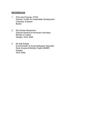 REFERENCES
1. Prof Labo Popoola, FFAN
Director, Centre for Sustainable Development
University of Ibadan
Ibadan
2. Mrs Abiola Adewemimo
Solicitor-General & Permanent Secretary
Ministry of Justice
Osogbo, Osun State
3. Mr Dele Kolade
Environmental & Social Safeguard Specialist
Rural Access & Mobility Project (RAMP)
Osogbo
Osun State
 