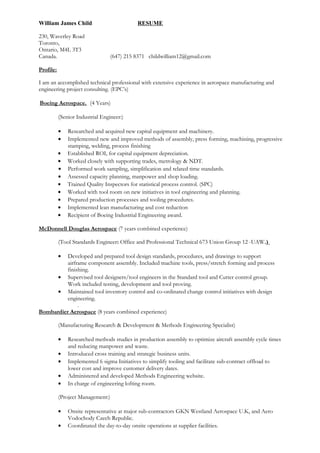William James Child RESUME
230, Waverley Road
Toronto,
Ontario, M4L 3T3
Canada. (647) 215 8371 childwilliam12@gmail.com
Profile:
I am an accomplished technical professional with extensive experience in aerospace manufacturing and
engineering project consulting. (EPC’s)
Boeing Aerospace. (4 Years)
(Senior Industrial Engineer:)
• Researched and acquired new capital equipment and machinery.
• Implemented new and improved methods of assembly, press forming, machining, progressive
stamping, welding, process finishing
• Established ROI, for capital equipment depreciation.
• Worked closely with supporting trades, metrology & NDT.
• Performed work sampling, simplification and related time standards.
• Assessed capacity planning, manpower and shop loading.
• Trained Quality Inspectors for statistical process control. (SPC)
• Worked with tool room on new initiatives in tool engineering and planning.
• Prepared production processes and tooling procedures.
• Implemented lean manufacturing and cost reduction
• Recipient of Boeing Industrial Engineering award.
McDonnell Douglas Aerospace (7 years combined experience)
(Tool Standards Engineer: Office and Professional Technical 673 Union Group 12 -UAW.)
• Developed and prepared tool design standards, procedures, and drawings to support
airframe component assembly. Included machine tools, press/stretch forming and process
finishing.
• Supervised tool designers/tool engineers in the Standard tool and Cutter control group.
Work included testing, development and tool proving.
• Maintained tool inventory control and co-ordinated change control initiatives with design
engineering.
.
Bombardier Aerospace (8 years combined experience)
(Manufacturing Research & Development & Methods Engineering Specialist)
• Researched methods studies in production assembly to optimize aircraft assembly cycle times
and reducing manpower and waste.
• Introduced cross training and strategic business units.
• Implemented 6 sigma Initiatives to simplify tooling and facilitate sub-contract offload to
lower cost and improve customer delivery dates.
• Administered and developed Methods Engineering website.
• In charge of engineering lofting room.
(Project Management:)
• Onsite representative at major sub-contractors GKN Westland Aerospace U.K, and Aero
Vodochody Czech Republic.
• Coordinated the day-to-day onsite operations at supplier facilities.
 
