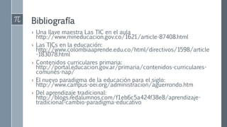 Bibliografía
› Una llave maestra Las TIC en el aula
http://www.mineducacion.gov.co/1621/article-87408.html
› Las TICs en la educación:
http://www.colombiaaprende.edu.co/html/directivos/1598/article
-183078.html
› Contenidos curriculares primaria:
http://portal.educacion.gov.ar/primaria/contenidos-curriculares-
comunes-nap/
› El nuevo paradigma de la educación para el siglo:
http://www.campus-oei.org/administracion/aguerrondo.htm
› Del aprendizaje tradicional:
http://blogs.redalumnos.com/f1eb6c5a424f38e8/aprendizaje-
tradicional-cambio-paradigma-educativo
 