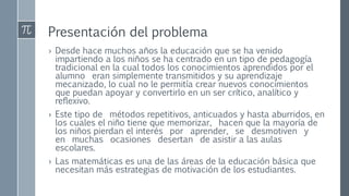 Presentación del problema
› Desde hace muchos años la educación que se ha venido
impartiendo a los niños se ha centrado en un tipo de pedagogía
tradicional en la cual todos los conocimientos aprendidos por el
alumno eran simplemente transmitidos y su aprendizaje
mecanizado, lo cual no le permitía crear nuevos conocimientos
que puedan apoyar y convertirlo en un ser crítico, analítico y
reflexivo.
› Este tipo de métodos repetitivos, anticuados y hasta aburridos, en
los cuales el niño tiene que memorizar, hacen que la mayoría de
los niños pierdan el interés por aprender, se desmotiven y
en muchas ocasiones desertan de asistir a las aulas
escolares.
› Las matemáticas es una de las áreas de la educación básica que
necesitan más estrategias de motivación de los estudiantes.
 