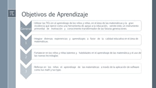 Objetivos de Aprendizaje
General
• Utilizar las TICs en el aprendizaje de los niños y niñas, en el área de las matemáticas y la gran
incidencia que ejerce como una herramienta de apoyo a la educación, siendo este, un instrumento
primordial de motivación y conocimiento transformador de las futuras generaciones.
1
• Integrar diversas experiencias y aprendizajes a favor de la calidad educativa en el área de
matemáticas.
2
• Fortalecer en los niños y niñas talentos y habilidades en el aprendizaje de las matemática y el uso de
las nuevas tecnologías
3
• Reforzar en los niños el aprendizaje de las matemáticas a través de la aplicación de software
como tux math y tux type.
 
