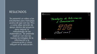 RESULTADOS
Se presentó un video a los
estudiantes para instruirlos
acerca de que son las TICs
y como ellas servirán de
apoyo dentro del proyecto
para mejorar la
metodología de las
matemáticas. Se pretende
explicar con eso las
nuevas tecnologías de la
información y la
comunicación y cómo
influyen en la educación .
 