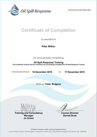 A Global Company with a Strong Regional Focus
Lower William Street, Southampton, Hampshire, SO14 5QE. Registered in England and Wales: No. 1808594
Certificate of Completion
is awarded to
for successfully completing
Oil Spill Response Training
This certificate confirms that the individual has successfully completed the Oil Spill Response Training
Conducted from to
Held at Total, Bulgaria
Training and Consultancy
Manager
Jo Unwin
Course Director
Darrell Buck
Ref No:2015/12/TRCL0596/15994
Peter Mitkov
16 December 2015 17 December 2015