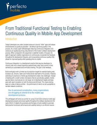 From Traditional Functional Testing to Enabling 
Continuous Quality in Mobile App Development 
Introduction 
Today’s developers are under constant pressure to launch “killer” apps and release 
enhancements as quickly as possible – all without sacrificing quality in the 
process. As a result, agile methodologies featuring Continuous Integration (CI) 
solutions are rapidly becoming a key element of the modern software development 
process. When compared to the sequential or waterfall models of the past, the 
agile CI approach enables organizations to continuously incorporate test feedback 
throughout the development lifecycle, and incorporating continuous quality (CQ) 
allows for improved quality while speeding time-to-market. 
Continuous Integration is a development practice that requires developers to 
commit code into a shared repository several times a day. Each commit is then 
verified by an automated build verification testing. The goal is fast feedback. 
Build verification with a limited set of production targets for example leading web 
browsers (IE, Chrome, Safari and Firefox) lends itself well to this process. However, 
extending CI practices to mobile app development creates new challenges. Instead 
of dealing with a small number of browsers that are periodically updated, mobile 
app dev teams must execute on a far larger set of development targets and keep 
pace with rapid innovation on both the device and OS level. This means testing 
apps on a slew of device profiles – the performance of which are all susceptible to 
variable network conditions. 
Due to perceived complexities, many organizations 
are struggling to extend CI to the mobile app 
development process. 
This whitepaper will serve as a primer for using CI and CQ to enhance mobile app 
development projects and ensure agility throughout the software development life 
cycle (SDLC). It details the processes and the types of tools needed to automate 
best-practice functional, performance and usability testing in an efficient manner. 
 