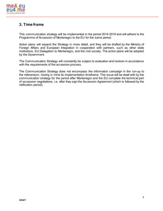 9
DRAFT
3. Time frame
This communication strategy will be implemented in the period 2014-2018 and will adhere to the
Programme of Accession of Montenegro to the EU for the same period.
Action plans will expand the Strategy in more detail, and they will be drafted by the Ministry of
Foreign Affairs and European Integration in cooperation with partners, such as other state
institutions, EU Delegation to Montenegro, and the civil society. The action plans will be adopted
by the Government.
The Communication Strategy will constantly be subject to evaluation and revision in accordance
with the requirements of the accession process.
The Communication Strategy does not encompass the information campaign in the run-up to
the referendum, having in mind its implementation timeframe. This issue will be dealt with by the
communication strategy for the period after Montenegro and the EU complete the technical part
of accession negotiations, i.e. after they sign the Accession Agreement (which is followed by the
ratification period).
 