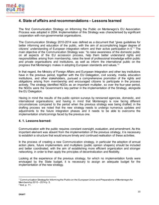 10
DRAFT
4. State of affairs and recommendations – Lessons learned
The first Communication Strategy on Informing the Public on Montenegro’s EU Association
Process was adopted in 2004. Implementation of this Strategy was characterised by significant
cooperation with non-governmental organisations.
The Communication Strategy 2010-2014 was defined as a document that “gives guidelines for
better informing and education of the public, with the aim of accomplishing bigger degree of
citizens’ understanding of European integration reform and their active participation in it.”1
The
main objective of the Communication Strategy was: “to raise awareness of the domestic public
on all aspects of the EU accession process, help them better understand rights and
responsibilities arising from membership, raise the level of professional knowledge within public
and private organisations and institutions, as well as inform the international public on the
progress that Montenegro makes in adopting European standards and values.”2
In that regard, the Ministry of Foreign Affairs and European Integration and other key institutions
have in the previous period, together with the EU Delegation, civil society, media, education
institutions, and other stakeholders, pursued a comprehensive promotion of the rights and
obligations arising from membership and encouraged citizens to participate in the process
actively. The strategy identified NGOs as an important multiplier, so over the four-year period,
the NGOs were the Government’s key partner in the implementation of the Strategy, alongside
the EU Delegation.
Having in mind the results of the public opinion surveys by renowned agencies, domestic, and
international organisations; and having in mind that Montenegro is now facing different
circumstances compared to the period when the previous strategy was being drafted; in the
drafting process we noted that the new strategy needs to undergo numerous updates and
adjustments to the future integration phases and it needs to be able to overcome the
implementation shortcomings faced by the previous one.
4. 1. Lessons learned:
Communication with the public requires constant oversight, evaluation, and amendment. As this
important element was absent from the implementation of the previous strategy, it is necessary
to establish a structure that would ensure timely and continued realisation of these activities.
In the process of creating a new Communication strategy, in particular the adoption of annual
action plans, future implementers and multipliers (public opinion shapers) should be included
and better coordinated, with the aim of establishing more efficient organization and stronger
networking, in order to then apply the principles of decentralization and flexibility.
Looking at the experience of the previous strategy, for which no implementation funds were
envisaged by the State budget, it is necessary to assign an adequate budget for the
implementation of the new strategy.
1
Communication Strategyfor Informing the Public on the European Union and Preparations ofMontenegro for
Membership 2010 – 2014 p. 5.
2
Ibid, p. 11.
 