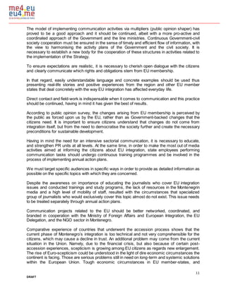 11
DRAFT
The model of implementing communication activities via multipliers (public opinion shaper) has
proved to be a good approach and it should be continued, albeit with a more pro-active and
coordinated approach of the Government and the line ministries. Continuous Government-civil
society cooperation must be ensured in the sense of timely and efficient flow of information, with
the view to harmonising the activity plans of the Government and the civil society. It is
necessary to establish a new body for the cooperation of these structures in activities related to
the implementation of the Strategy.
To ensure expectations are realistic, it is necessary to cherish open dialogue with the citizens
and clearly communicate which rights and obligations stem from EU membership.
In that regard, easily understandable language and concrete examples should be used thus
presenting real-life stories and positive experiences from the region and other EU member
states that deal concretely with the way EU integration has affected everyday life.
Direct contact and field-work is indispensable when it comes to communication and this practice
should be continued, having in mind it has given the best of results.
According to public opinion survey, the changes arising from EU membership is perceived by
the public as forced upon us by the EU, rather than as Government-backed changes that the
citizens need. It is important to ensure citizens understand that changes do not come from
integration itself, but from the need to democratise the society further and create the necessary
preconditions for sustainable development.
Having in mind the need for an intensive sectorial communication, it is necessary to educate,
and strengthen PR units at all levels. At the same time, in order to make the most out of media
activities aimed at informing the citizens about EU integration, state employees performing
communication tasks should undergo continuous training programmes and be involved in the
process of implementing annual action plans.
We must target specific audiences in specific ways in order to provide as detailed information as
possible on the specific topics with which they are concerned.
Despite the awareness on importance of educating the journalists who cover EU integration
issues and conducted trainings and study programs, the lack of resources in the Montenegrin
media and a high level of mobility of staff, resulted with the circumstances that specialized
group of journalists who would exclusively cover this topic almost do not exist. This issue needs
to be treated separately through annual action plans.
Communication projects related to the EU should be better networked, coordinated, and
branded in cooperation with the Ministry of Foreign Affairs and European Integration, the EU
Delegation, and the NGO sector in Montenegro.
Comparative experience of countries that underwent the accession process shows that the
current phase of Montenegro’s integration is too technical and not very comprehensible for the
citizens, which may cause a decline in trust. An additional problem may come from the current
situation in the Union. Namely, due to the financial crisis, but also because of certain post-
accession experiences, scepticism is growing among EU citizens as regards new enlargement.
The rise of Euro-scepticism could be understood in the light of dire economic circumstances the
continent is facing. Those are serious problems still in need on long-term and systemic solutions
within the European Union. Tough economic circumstances in EU member-states, and
 