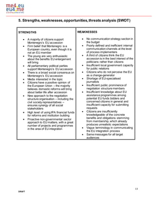 13
DRAFT
5. Strengths,weaknesses,opportunities,threats analysis (SWOT)
STRENGTHS
 A majority of citizens support
Montenegro’s EU accession
 Firm belief that Montenegro is a
European country, even though it is
not an EU member
 The young are very enthusiastic
about the benefits EU enlargement
will bring
 All parliamentary political parties
support Montenegro’s EU accession
 There is a broad social consensus on
Montenegro’s EU accession
 Media interested in the topic
 Citizens have a positive opinion of
the European Union – the majority
believes domestic reforms will bring
about better life after accession
 New approach to the negotiation
structure organisation – including the
civil society representatives –
ensures synergy of all social
stakeholders
 High level of using IPA financial funds
for reforms and institution building
 Proactive non-governmental sector
approach to EU matters, with a great
number of projects and programmes
in the area of EU integration
WEAKNESSES
 No communication strategy section in
the budget
 Poorly defined and inefficient internal
communication channels at the level
of process implementers
 A third of citizens think the EU
accession is in the best interest of the
politicians rather than citizens
 Insufficient local government capacity
for public relations
 Citizens who do not perceive the EU
as a change-generator
 Shortage of EU-specialised
journalists
 Insufficient public prominence of
negotiation structure members
 Insufficient knowledge about EU
assistance programmes among
potential EU funds bidders and
concerned citizens in general and
insufficient capacity for submitting
requests
 Citizens are insufficiently
knowledgeable of the concrete
benefits and obligations stemming
from membership, which already
produces unrealistic expectations
 Vague terminology in communicating
the EU integration process
 Same messages for all target
audiences
 