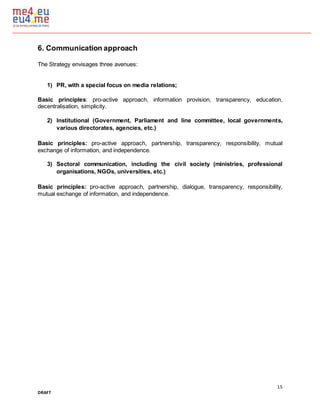 15
DRAFT
6. Communication approach
The Strategy envisages three avenues:
1) PR, with a special focus on media relations;
Basic principles: pro-active approach, information provision, transparency, education,
decentralisation, simplicity.
2) Institutional (Government, Parliament and line committee, local governments,
various directorates, agencies, etc.)
Basic principles: pro-active approach, partnership, transparency, responsibility, mutual
exchange of information, and independence.
3) Sectoral communication, including the civil society (ministries, professional
organisations, NGOs, universities, etc.)
Basic principles: pro-active approach, partnership, dialogue, transparency, responsibility,
mutual exchange of information, and independence.
 