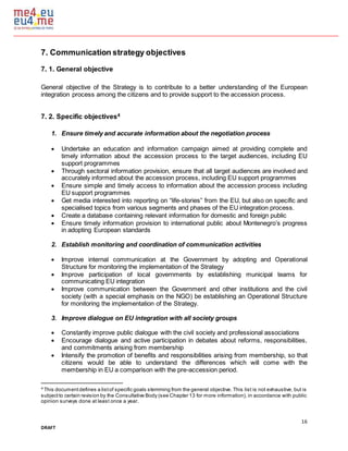 16
DRAFT
7. Communication strategy objectives
7. 1. General objective
General objective of the Strategy is to contribute to a better understanding of the European
integration process among the citizens and to provide support to the accession process.
7. 2. Specific objectives4
1. Ensure timely and accurate information about the negotiation process
 Undertake an education and information campaign aimed at providing complete and
timely information about the accession process to the target audiences, including EU
support programmes
 Through sectoral information provision, ensure that all target audiences are involved and
accurately informed about the accession process, including EU support programmes
 Ensure simple and timely access to information about the accession process including
EU support programmes
 Get media interested into reporting on “life-stories” from the EU, but also on specific and
specialised topics from various segments and phases of the EU integration process.
 Create a database containing relevant information for domestic and foreign public
 Ensure timely information provision to international public about Montenegro’s progress
in adopting European standards
2. Establish monitoring and coordination of communication activities
 Improve internal communication at the Government by adopting and Operational
Structure for monitoring the implementation of the Strategy
 Improve participation of local governments by establishing municipal teams for
communicating EU integration
 Improve communication between the Government and other institutions and the civil
society (with a special emphasis on the NGO) be establishing an Operational Structure
for monitoring the implementation of the Strategy.
3. Improve dialogue on EU integration with all society groups
 Constantly improve public dialogue with the civil society and professional associations
 Encourage dialogue and active participation in debates about reforms, responsibilities,
and commitments arising from membership
 Intensify the promotion of benefits and responsibilities arising from membership, so that
citizens would be able to understand the differences which will come with the
membership in EU a comparison with the pre-accession period.
4
This documentdefines a listof specific goals stemming from the general objective. This list is not exhaustive, but is
subjectto certain revision by the Consultative Body (see Chapter 13 for more information), in accordance with public
opinion surveys done at least once a year.
 