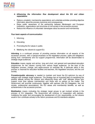 17
DRAFT
4. Influencing the information flow development about the EU and citizen
expectations
 Reduce unrealistic membership expectations and undertake activities providing objective
information about the process outcomes and consequences.
 Raise public awareness of the partnership between Montenegrin and European
institutions, organizations and structures of civil society in the accession process
 Reduce the influence of unfounded stereotypes about accession and membership
Four basic aspects of communication:
1. Informing;
2. Educating;
3. Promoting the EU values in public;
4. Mobilising the citizens to support EU.
Informing is a continued process of providing precise information on all aspects of the
accession process, with a special emphasis on the negotiation process, rights and obligations
arising from membership and EU support programmes. Information will be disseminated to
strategic target audiences.
Education means regular and ad-hoc, long and short, and general and specialised education
programmes for the citizens coming from various target audiences, on the topic of the
integration process, change, and repercussions on everyday life. A particular place in this
process is reserved for education facilities and teachers, the negotiation structure, and the civil
society.
Promotion/public advocacy is needed to maintain and boost the EU optimism by way of
dialogue with strategic target audiences. The Strategy has an important task of maintaining the
positive attitude among the citizens and influencing those with “soft” attitudes (those who
support more than oppose membership) and those with no opinion on the matter. The
Government will promote continuously, together with partners (the EU Delegation, the civil
society, professional associations), the EU values and membership benefits, as well as
achievements in the accession process.
Mobilisation means motivating the strategic target groups to get involved actively in the
process of EU integration. The Government will continue, in cooperation with partners,
mobilising the public and encouraging the development of civic responsibility, so the citizens
would in turn contribute actively to the reform processes and EU standards adoption.
 