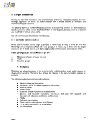 18
DRAFT
8. Target audiences
Bearing in mind the importance and extensiveness of the EU integration process, the new
strategic approach will focus on communication with a broad spectre of domestic and
international target audiences.
The Strategy defines a number of target audiences as long-lasting priorities (so-called strategic
target audiences), while a more detailed definition of other target audiences needs to be defined
and redefined by annual action plans.
We will communicate at home and internationally.
8. 1. Domestic communication
Home communication covers target audiences in Montenegro. Bearing in mind the fact that
Montenegro’s EU integration affects all social groups, it is necessary to define who the target
audiences are in detail, as well as to define appropriate communication channels and forms.
Strategic target audiences in Montenegro are:
1. Multipliers (shapers of public opinion)
2. Youth
3. Sensitive groups
1. Multipliers
Multipliers are a target audience of key importance for mobilising other target audiences and for
shaping their opinions. Therefore, they should be included in the communication process as
partners.
The following subjects are considered multipliers:
 Media (editors and journalists)
 Parliament (MPs, European integration committee)
 Political parties
 Trade unions
 Business and other professional associations
 Science and research institutions, businesses that deal with research and
development, education institutions and teachers
 NGOs
 Religious communities
 State institutions (employees and officials)
 Local self-government/local associations
 EU info-centres
 