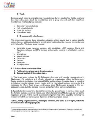 19
DRAFT
2. Youth
European youth policy is among its most important ones. Survey results show that the youth are
the most enthusiastic about EU membership, and a group who will profit the most from
membership. This target group includes:
 Elementary school students
 High school students
 University students
 Unemployed youth
3. Groups sensitive to changes
This group encompasses those population categories which require, due to various specific
circumstances, additional activities for providing information about the reasons for membership
and the benefits. This target group includes:
 Vulnerable groups (women, persons with disabilities, LGBT persons, Roma and
Egyptians, refugees and IDPs, inmates and convicts, persons in rehabilitation centres,
etc.)5
 Unemployed
 Minority peoples
 Pensioners
 Farmers
 Fishermen
 Rural population
8. 2. International communication
1. Public opinion shapers and decision-makers
2. General public in EU member-states
1. This target group includes the EU Delegation, diplomatic and consular represantations in
Montenegro, EU institutions and officials, international organisations offices in Montenegro,
foreign academic institutions, international NGOs and think-tanks (including those in operating
in individual member-states), foreign media, and the international business community. It is
necessary to inform these groups continuously about Montenegro’s progress in the pre-
accession period, build the contacts network, and perform other promotional activities.
2. Special attention needs to be devoted to informing the general public in member-states about
the historic, cultural, economic, natural, and other characteristic of Montenegro, as well as the
negotiation process. In that regard, a particularly important role will be played by Montenegro’s
mission to the EU, and Montenegro’s diplomatic and consular posts abroad
Table 3, listing target audiences, messages, channels, and tools, is an integral part of the
Communication Strategy (page 36).
5
This target audience has been identified in accordance with Governmentof Montenegro strategic documents and
related reports by international organizations.
 