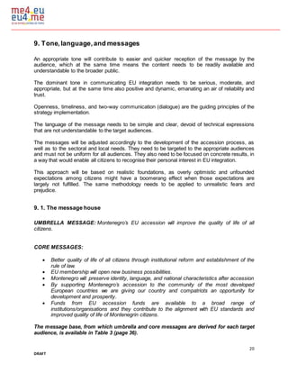 20
DRAFT
9. Tone,language,and messages
An appropriate tone will contribute to easier and quicker reception of the message by the
audience, which at the same time means the content needs to be readily available and
understandable to the broader public.
The dominant tone in communicating EU integration needs to be serious, moderate, and
appropriate, but at the same time also positive and dynamic, emanating an air of reliability and
trust.
Openness, timeliness, and two-way communication (dialogue) are the guiding principles of the
strategy implementation.
The language of the message needs to be simple and clear, devoid of technical expressions
that are not understandable to the target audiences.
The messages will be adjusted accordingly to the development of the accession process, as
well as to the sectoral and local needs. They need to be targeted to the appropriate audiences
and must not be uniform for all audiences. They also need to be focused on concrete results, in
a way that would enable all citizens to recognise their personal interest in EU integration.
This approach will be based on realistic foundations, as overly optimistic and unfounded
expectations among citizens might have a boomerang effect when those expectations are
largely not fulfilled. The same methodology needs to be applied to unrealistic fears and
prejudice.
9. 1. The message house
UMBRELLA MESSAGE: Montenegro’s EU accession will improve the quality of life of all
citizens.
CORE MESSAGES:
 Better quality of life of all citizens through institutional reform and establishment of the
rule of law.
 EU membership will open new business possibilities.
 Montenegro will preserve identity, language, and national characteristics after accession
 By supporting Montenegro’s accession to the community of the most developed
European countries we are giving our country and compatriots an opportunity for
development and prosperity.
 Funds from EU accession funds are available to a broad range of
institutions/organisations and they contribute to the alignment with EU standards and
improved quality of life of Montenegrin citizens.
The message base, from which umbrella and core messages are derived for each target
audience, is available in Table 3 (page 36).
 