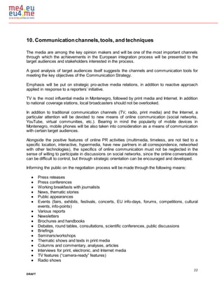 22
DRAFT
10. Communicationchannels,tools, and techniques
The media are among the key opinion makers and will be one of the most important channels
through which the achievements in the European integration process will be presented to the
target audiences and stakeholders interested in the process.
A good analysis of target audiences itself suggests the channels and communication tools for
meeting the key objectives of the Communication Strategy.
Emphasis will be put on strategic pro-active media relations, in addition to reactive approach
applied in response to a reporters’ initiative.
TV is the most influential media in Montenegro, followed by print media and Internet. In addition
to national coverage stations, local broadcasters should not be overlooked.
In addition to traditional communication channels (TV, radio, print media) and the Internet, a
particular attention will be devoted to new means of online communication (social networks,
YouTube, virtual communities, etc.). Bearing in mind the popularity of mobile devices in
Montenegro, mobile phones will be also taken into consideration as a means of communication
with certain target audiences.
Alongside the positive features of online PR activities (multimedia, timeless, are not tied to a
specific location, interactive, hypermedia, have new partners in all correspondence, networked
with other technologies), the specifics of online communication must not be neglected in the
sense of willing to participate in discussions on social networks, since the online conversations
can be difficult to control, but through strategic orientation can be encouraged and developed.
Informing the public on the negotiation process will be made through the following means:
 Press releases
 Press conferences
 Working breakfasts with journalists
 News, thematic stories
 Public appearances
 Events (fairs, exhibits, festivals, concerts, EU info-days, forums, competitions, cultural
events, info-points)
 Various reports
 Newsletters
 Brochures and handbooks
 Debates, round tables, consultations, scientific conferences, public discussions
 Briefings
 Seminars/workshops
 Thematic shows and texts in print media
 Columns and commentary, analyses, articles
 Interviews for print, electronic, and Internet media
 TV features (“camera-ready” features)
 Radio shows
 