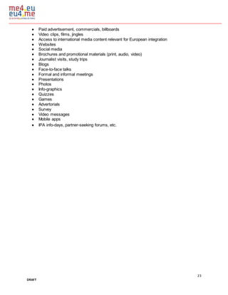 23
DRAFT
 Paid advertisement, commercials, billboards
 Video clips, films, jingles
 Access to international media content relevant for European integration
 Websites
 Social media
 Brochures and promotional materials (print, audio, video)
 Journalist visits, study trips
 Blogs
 Face-to-face talks
 Formal and informal meetings
 Presentations
 Photos
 Info-graphics
 Quizzes
 Games
 Advertorials
 Survey
 Video messages
 Mobile apps
 IPA info-days, partner-seeking forums, etc.
 