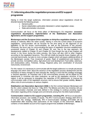24
DRAFT
11. Informing aboutthe negotiationprocessand EU support
programme
Having in mind the target audiences, information provision about negotiations should be
directed towards the following groups:
 General public;
 Sector stakeholders particularly interested in certain negotiation areas;
 State administration structures.
Communication will focus at the three pillars of Montenegro’s EU integration: accession
negotiations development, implementation of the Stabilisation and Association
Agreement, and EU support programmes.
Montenegro and the European Union negotiate on thirty-five negotiation chapters, which
directly or indirectly affect the entire society. Having in mind the current phase of accession
negotiations, communication will be focused for the time being on the alignment of our
legislation to the EU acquis communautaire, as well as the outcomes of this process.
Previously, the focus was on communicating the topics of negotiation structure establishment,
provisional closing of Chapter 25 and Chapter 26, and, due to the new approach, the
developments related to Chapter 23 and Chapter 24. Even though the rule of law chapters will
remain in the focus during the entire process, this focus will also shift to other chapters
according to the negotiation dynamics. This shift will chiefly be towards those chapters with no
concrete benchmarks, but also to more complex chapters which will require additional efforts of
the Montenegrin society: Free movement of goods, Right of establishment and freedom to
provide services, Competition policy, Agriculture and rural development, Food safety, veterinary,
and phytosanitary policy, Fisheries, Energy, Regional policy and coordination of structural
instruments, Environment.
For this reason it is necessary to communicate with the target audiences in a simple yet precise
language and inform them about the essence of the negotiation process development and the
importance of these changes for their everyday life. Having in mind that this strategy envisages
a sectoral approach, an important role in the communication process will be played by PR
departments in ministries and other institutions, as well as the negotiation structure. In that
regard, it will be necessary to strengthen the capacities of PR departments, to improve the
communication skills of the negotiation structure, and to ensure their greater visibility. Annex 1
offers a list of communicators on various chapters.
Stabilisation and Association Agreement (SAA) is the first contract between Montenegro and
the EU, which entered into force on 1 May 2010. The Ministry and other line ministries will use
the communication channels and tools defined in this strategy to continue providing regular
information regarding all the changes and commitments arising from the SAA implementation.
Communication related to EU support programmes, including IPA, will focus on education,
information provision, and visibility of results. The IPA I Communication Strategy 2007-2013 is
in line with this strategy. Additionally, IPA II Communication Strategy 2014-2020 will be
implemented after receiving clear instructions on the margins of this instrument. Annex 2
contains a more detailed account of EU support programmes available to Montenegro.
 