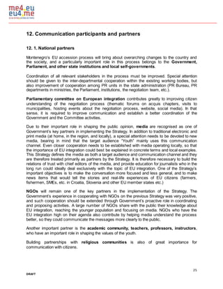 25
DRAFT
12. Communication participants and partners
12. 1. National partners
Montenegro’s EU accession process will bring about overarching changes to the country and
the society, and a particularly important role in this process belongs to the Government,
Parliament, and other state institutions and local self-governments.
Coordination of all relevant stakeholders in the process must be improved. Special attention
should be given to the inter-departmental cooperation within the existing working bodies, but
also improvement of cooperation among PR units in the state administration (PR Bureau, PR
departments in ministries, the Parliament, institutions, the negotiation team, etc.).
Parliamentary committee on European integration contributes greatly to improving citizen
understanding of the negotiation process (thematic forums on acquis chapters, visits to
municipalities, hosting events about the negotiation process, website, social media). In that
sense, it is required to improve communication and establish a better coordination of the
Government and the Committee activities.
Due to their important role in shaping the public opinion, media are recognised as one of
Government’s key partners in implementing the Strategy. In addition to traditional electronic and
print media (at home, in the region, and locally), a special attention needs to be devoted to new
media, bearing in mind that the target audience “Youth” mainly uses this communication
channel. Even closer cooperation needs to be established with media operating locally, so that
the importance of EU integration could best be explained in concrete terms and local examples.
This Strategy defines the media as both a target audience and communication channel and they
are therefore treated primarily as partners by the Strategy. It is therefore necessary to build the
relations of trust with chief editors of the media, and provide education for journalists who in the
long run could ideally deal exclusively with the topic of EU integration. One of the Strategy’s
important objectives is to make the conversation more focused and less general, and to make
news items that would tell the stories and real-life experiences of EU citizens (farmers,
fishermen, SMEs, etc. in Croatia, Slovenia and other EU member states etc.)
NGOs will remain one of the key partners in the implementation of the Strategy. The
Government’s experience in cooperating with NGOs on the previous Strategy was very positive,
and such cooperation should be extended through Government’s proactive role in coordinating
and proposing activities. A large number of NGOs share with the public their knowledge about
EU integration, reaching the younger population and focusing on media. NGOs who have the
EU integration high on their agenda also contribute by helping media understand the process
better, so they could communicate the messages more clearly to the public.
Another important partner is the academic community, teachers, professors, instructors,
who have an important role in shaping the values of the youth.
Building partnerships with religious communities is also of great importance for
communication with citizens.
 