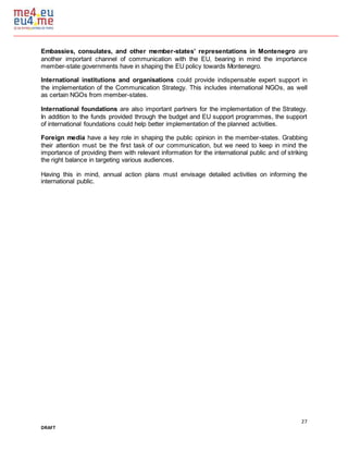 27
DRAFT
Embassies, consulates, and other member-states’ representations in Montenegro are
another important channel of communication with the EU, bearing in mind the importance
member-state governments have in shaping the EU policy towards Montenegro.
International institutions and organisations could provide indispensable expert support in
the implementation of the Communication Strategy. This includes international NGOs, as well
as certain NGOs from member-states.
International foundations are also important partners for the implementation of the Strategy.
In addition to the funds provided through the budget and EU support programmes, the support
of international foundations could help better implementation of the planned activities.
Foreign media have a key role in shaping the public opinion in the member-states. Grabbing
their attention must be the first task of our communication, but we need to keep in mind the
importance of providing them with relevant information for the international public and of striking
the right balance in targeting various audiences.
Having this in mind, annual action plans must envisage detailed activities on informing the
international public.
 