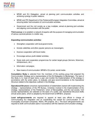 29
DRAFT
 MFAEI and EU Delegation, aimed at planning joint communication activities and
achieving synergy in public relations.
 MFAEI and PR Department of the Parliament/European Integration Committee, aimed at
ensuring better harmonisation of communication activities.
 Government and the civil society as a key multiplier, aimed at planning joint activities
and aligning communication with the public.
Third avenue is to establish a network of experts with the purpose of managing communication
of various sectoral policies in a better way.
Expanding communication activities:
 Strengthen cooperation with local governments;
 Include celebrities and other popular persons as messengers;
 Improve cooperation with local media;
 Encourage various youth-related activities;
 Study visits and cooperation programmes for certain target groups (farmers, fishermen,
entrepreneurs, etc.)
 Information campaigns;
 New means of communication: MFAEI’s EU portal, social media.
Consultative Body is selected from the members of the working group that prepared the
Communication Strategy and a representative of the EU Delegation to Montenegro. The task of
this Body is to meet at least twice a year and monitor the implementation of the strategy in
accordance with the action plans, to evaluate, and give recommendations to the Operational
Structure related to the objectives outlined in the Strategy.
Operational Structure comprises representatives of stakeholders tasked with implementing the
strategy – representatives of the PR Bureau, ministries involved in the implementation of the
strategy, representatives of the Parliament, Union of Municipalities, and the civil society. Civil
society representatives are selected on the basis of a public call. Operational Structure drafts
annual action plans, which is adopted by the Government at MFAEI’s proposal.
Local self-governments are required to appoint at least one official in charge of
communicating EU integration and of coordinating the overall EU communication in the
municipality (municipal companies, NGOs, IPA projects, etc.). The local self-governments are
required to draft communication plans in accordance with the national communication strategy.
 