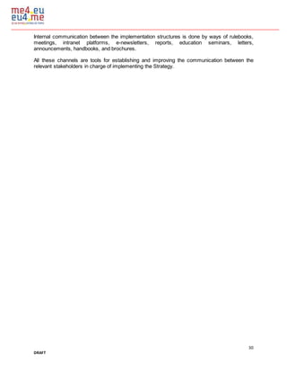 30
DRAFT
Internal communication between the implementation structures is done by ways of rulebooks,
meetings, intranet platforms, e-newsletters, reports, education seminars, letters,
announcements, handbooks, and brochures.
All these channels are tools for establishing and improving the communication between the
relevant stakeholders in charge of implementing the Strategy.
 