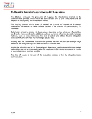 31
DRAFT
14. Mappingthe stakeholders involved in the process
The Strategy envisages the procedure of mapping the stakeholders involved in the
communication process, which should be done at least once a year (concurrently with the
adoption of action plans), and more often if needed.
The mapping process should make as detailed as possible an overview of all relevant
stakeholders recognised as being actively involved in the process of communicating EU
integration.
Stakeholders should be divided into three groups, depending on how active and influential they
are. It is also necessary to define additional analyses and cross-references (so-called strategic
matrices, such as cross-referencing the level of activity and attitude towards integration,
analysis of influence on most important target groups, etc.).
Knowing who the stakeholders involved in the process and who influence the strategic target
audiences are is of great importance for successful communication.
Meeting the ultimate goals of this Strategy largely depends on creating synergy between various
stakeholders, as well as on recognising the EU sceptics and offering counter-arguments in order
to ensure balance as much as possible.
This kind of survey is not part of the evaluation process of the EU integration-related
communication.
 