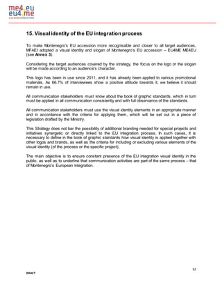 32
DRAFT
15. Visualidentity of the EU integration process
To make Montenegro’s EU accession more recognisable and closer to all target audiences,
MFAEI adopted a visual identity and slogan of Montenegro’s EU accession – EU4ME ME4EU
(see Annex 3).
Considering the target audiences covered by the strategy, the focus on the logo or the slogan
will be made according to an audience’s character.
This logo has been in use since 2011, and it has already been applied to various promotional
materials. As 66.7% of interviewees show a positive attitude towards it, we believe it should
remain in use.
All communication stakeholders must know about the book of graphic standards, which in turn
must be applied in all communication consistently and with full observance of the standards.
All communication stakeholders must use the visual identity elements in an appropriate manner
and in accordance with the criteria for applying them, which will be set out in a piece of
legislation drafted by the Ministry.
This Strategy does not bar the possibility of additional branding needed for special projects and
initiatives synergetic or directly linked to the EU integration process. In such cases, it is
necessary to define in the book of graphic standards how visual identity is applied together with
other logos and brands, as well as the criteria for including or excluding various elements of the
visual identity (of the process or the specific project).
The main objective is to ensure constant presence of the EU integration visual identity in the
public, as well as to underline that communication activities are part of the same process – that
of Montenegro’s European integration.
 