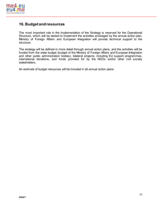 33
DRAFT
16. Budgetand resources
The most important role in the implementation of the Strategy is reserved for the Operational
Structure, which will be tasked to implement the activities envisaged by the annual action plan.
Ministry of Foreign Affairs and European Integration will provide technical support to the
structure.
The strategy will be defined in more detail through annual action plans, and the activities will be
funded from the state budget (budget of the Ministry of Foreign Affairs and European Integration
and other public administration bodies), bilateral projects, including EU support programmes,
international donations, and funds provided for by the NGOs and/or other civil society
stakeholders.
An estimate of budget resources will be included in all annual action plans.
 