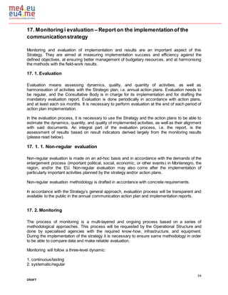 34
DRAFT
17. Monitoring i evaluation – Report on the implementation of the
communicationstrategy
Monitoring and evaluation of implementation and results are an important aspect of this
Strategy. They are aimed at measuring implementation success and efficiency against the
defined objectives, at ensuring better management of budgetary resources, and at harmonising
the methods with the field-work results.
17. 1. Evaluation
Evaluation means assessing dynamics, quality, and quantity of activities, as well as
harmonisation of activities with the Strategic plan, i.e. annual action plans. Evaluation needs to
be regular, and the Consultative Body is in charge for its implementation and for drafting the
mandatory evaluation report. Evaluation is done periodically in accordance with action plans,
and at least each six months. It is necessary to perform evaluation at the end of each period of
action plan implementation.
In the evaluation process, it is necessary to use the Strategy and the action plans to be able to
estimate the dynamics, quantity, and quality of implemented activities, as well as their alignment
with said documents. An integral part of the evaluation process, i.e. the report, is the
assessment of results based on result indicators derived largely from the monitoring results
(please read below).
17. 1. 1. Non-regular evaluation
Non-regular evaluation is made on an ad-hoc basis and in accordance with the demands of the
enlargement process (important political, social, economic, or other events) in Montenegro, the
region, and/or the EU. Non-regular evaluation may also come after the implementation of
particularly important activities planned by the strategy and/or action plans.
Non-regular evaluation methodology is drafted in accordance with concrete requirements.
In accordance with the Strategy’s general approach, evaluation process will be transparent and
available to the public in the annual communication action plan and implementation reports.
17. 2. Monitoring
The process of monitoring is a multi-layered and ongoing process based on a series of
methodological approaches. This process will be requested by the Operational Structure and
done by specialised agencies with the required know-how, infrastructure, and equipment.
During the implementation of the strategy it is necessary to ensure same methodology in order
to be able to compare data and make reliable evaluation.
Monitoring will follow a three-level dynamic:
1. continuous/lasting
2. systematic/regular
 