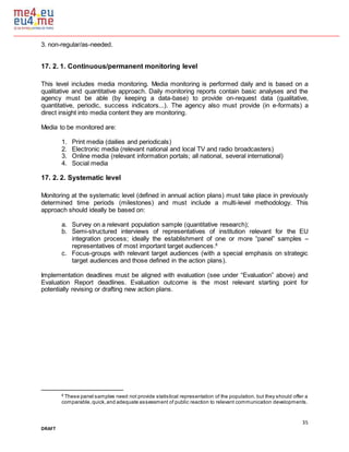 35
DRAFT
3. non-regular/as-needed.
17. 2. 1. Continuous/permanent monitoring level
This level includes media monitoring. Media monitoring is performed daily and is based on a
qualitative and quantitative approach. Daily monitoring reports contain basic analyses and the
agency must be able (by keeping a data-base) to provide on-request data (qualitative,
quantitative, periodic, success indicators...). The agency also must provide (in e-formats) a
direct insight into media content they are monitoring.
Media to be monitored are:
1. Print media (dailies and periodicals)
2. Electronic media (relevant national and local TV and radio broadcasters)
3. Online media (relevant information portals; all national, several international)
4. Social media
17. 2. 2. Systematic level
Monitoring at the systematic level (defined in annual action plans) must take place in previously
determined time periods (milestones) and must include a multi-level methodology. This
approach should ideally be based on:
a. Survey on a relevant population sample (quantitative research);
b. Semi-structured interviews of representatives of institution relevant for the EU
integration process; ideally the establishment of one or more “panel” samples –
representatives of most important target audiences.6
c. Focus-groups with relevant target audiences (with a special emphasis on strategic
target audiences and those defined in the action plans).
Implementation deadlines must be aligned with evaluation (see under “Evaluation” above) and
Evaluation Report deadlines. Evaluation outcome is the most relevant starting point for
potentially revising or drafting new action plans.
6
These panel samples need not provide statistical representation of the population, but they should offer a
comparable,quick,and adequate assessment of public reaction to relevant communication developments.
 