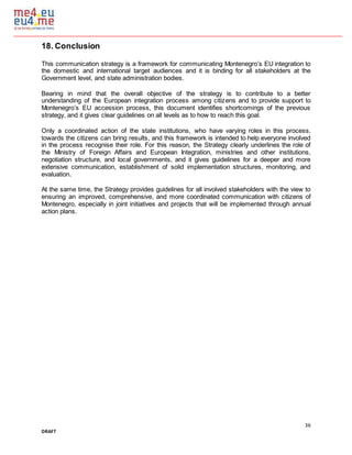 36
DRAFT
18. Conclusion
This communication strategy is a framework for communicating Montenegro’s EU integration to
the domestic and international target audiences and it is binding for all stakeholders at the
Government level, and state administration bodies.
Bearing in mind that the overall objective of the strategy is to contribute to a better
understanding of the European integration process among citizens and to provide support to
Montenegro’s EU accession process, this document identifies shortcomings of the previous
strategy, and it gives clear guidelines on all levels as to how to reach this goal.
Only a coordinated action of the state institutions, who have varying roles in this process,
towards the citizens can bring results, and this framework is intended to help everyone involved
in the process recognise their role. For this reason, the Strategy clearly underlines the role of
the Ministry of Foreign Affairs and European Integration, ministries and other institutions,
negotiation structure, and local governments, and it gives guidelines for a deeper and more
extensive communication, establishment of solid implementation structures, monitoring, and
evaluation.
At the same time, the Strategy provides guidelines for all involved stakeholders with the view to
ensuring an improved, comprehensive, and more coordinated communication with citizens of
Montenegro, especially in joint initiatives and projects that will be implemented through annual
action plans.
 