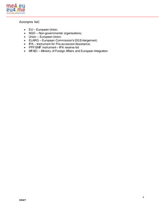 4
DRAFT
Acronyms list:
 EU – European Union;
 NGO – Non-governmental organisations;
 Union – European Union;
 ELARG – European Commission's DG Enlargement;
 IPA – Instrument for Pre-accession Assistance;
 PPF/SMF instrument – IPA reserve list
 MFAEI – Ministry of Foreign Affairs and European Integration
 