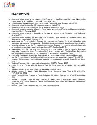 50
DRAFT
20. LITERATURE
 Communication Strategy for Informing the Public about the European Union and Membership
Preparations of Montenegro 2010-2014, Podgorica, 2010;
 EU Delegation to Montenegro – Information and Communication Strategy 2014-2016.;
 Communication Strategy for IPA programme period 2007-2013;
 De Facto agency public opinion survey, Podgorica, December 2013;
 Communication Strategy for Informing Public about Accession of Bosnia and Herzegovina to the
European Union, Sarajevo 2009;
 Communication Strategy for Republic of Serbia’s Accession to the European Union, Belgrade,
October 2011;
 Communication Strategy for Informing the Croatian Public about the European Union and
Membership Preparations, Zagreb, 2006;
 Analysis of the Communication Strategy for Informing the Croatian Public about the European
Union and Membership Preparations, NGO Gong in partnership with Delta Rijeka, Zagreb 2011;
 Informing citizens about the EU integration process – Analysis of communication strategy, with
an emphasis on campaigns and best practices, CDT, September 2012;
 “Montenegro and EU: the role and importance of the media in the process of European
integration,” Centre for Civic Education (CCE) in cooperation with Friedrich Ebert Foundation
and NGO Natura, supported by EU Delegation to Montenegro, December 2013;
 Centre for Democratic Transition, “Policy Brief: Accession negotiations between Montenegro
and the EU – active and well informed citizens or mere observers in the process?” April 2013;
 Croatia’s EU accession communication strategy – a comparative analysis Zoran Tomić, Damir
Jugo;
 Turkey’s European Union communication strategy (EUCS), Ankara, 2010;
 Cutlip, Scott M., Center, Allen H., Broom, Glen M, Public relations, 8th
edition, Zagreb, MATE,
2003;
 Theaker, Alison, The Public Relations Handbook, Zagreb, Print;
 Grunig, James E., Hunt, Todd, Managing Public Relations, New York, CBS COLLEGE
PUBLISHING, 1984;
 Seitel, Fraser S., The Practice of Public Relations 6th edition, New Jersey 07632, Prentice Hall,
1995;
 Dennis L. Wilcox, Phillip H. Ault, Warren K. Agee, Glen T. Cameron, Public Relations:
Strategies and Tactics, Belgrade, Center for Publishing Department of Economics, University of
Belgrade, 2006;
 Jefkins, Frank Public Relations, London, First publishing,1992;
 