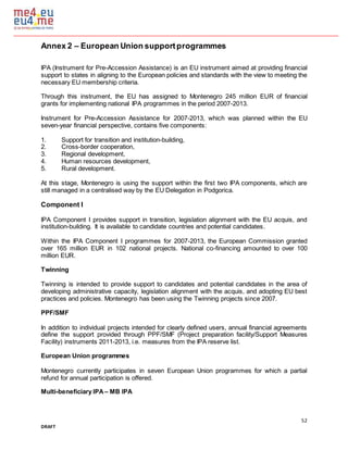 52
DRAFT
Annex 2 – European Union supportprogrammes
IPA (Instrument for Pre-Accession Assistance) is an EU instrument aimed at providing financial
support to states in aligning to the European policies and standards with the view to meeting the
necessary EU membership criteria.
Through this instrument, the EU has assigned to Montenegro 245 million EUR of financial
grants for implementing national IPA programmes in the period 2007-2013.
Instrument for Pre-Accession Assistance for 2007-2013, which was planned within the EU
seven-year financial perspective, contains five components:
1. Support for transition and institution-building,
2. Cross-border cooperation,
3. Regional development,
4. Human resources development,
5. Rural development.
At this stage, Montenegro is using the support within the first two IPA components, which are
still managed in a centralised way by the EU Delegation in Podgorica.
Component I
IPA Component I provides support in transition, legislation alignment with the EU acquis, and
institution-building. It is available to candidate countries and potential candidates.
Within the IPA Component I programmes for 2007-2013, the European Commission granted
over 165 million EUR in 102 national projects. National co-financing amounted to over 100
million EUR.
Twinning
Twinning is intended to provide support to candidates and potential candidates in the area of
developing administrative capacity, legislation alignment with the acquis, and adopting EU best
practices and policies. Montenegro has been using the Twinning projects since 2007.
PPF/SMF
In addition to individual projects intended for clearly defined users, annual financial agreements
define the support provided through PPF/SMF (Project preparation facility/Support Measures
Facility) instruments 2011-2013, i.e. measures from the IPA reserve list.
European Union programmes
Montenegro currently participates in seven European Union programmes for which a partial
refund for annual participation is offered.
Multi-beneficiary IPA – MB IPA
 