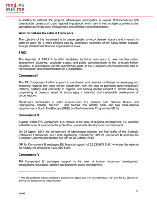 53
DRAFT
In addition to national IPA projects, Montenegro participates in several Multi-beneficiary IPA
cross-border projects of great regional importance, which aim to help multiple countries at the
same time achieving cost-effectiveness and efficiency in implementation.
Western Balkans Investment Framework
The objective of this instrument is to create greater synergy between donors and investors in
order to allow for a more efficient use by beneficiary countries of the funds made available
through international financial organisations loans.
TAIEX
The objective of TAIEX is to offer short-term technical assistance to new member-states,
enlargement countries, candidate states, and public administrations in the Western Balkan
countries, in accordance with the overarching goals of the European Commission in the area of
harmonisation and implementation of EU legislation.
Component II
The IPA Component II offers support to candidates and potential candidates in developing and
improving regional and cross-border cooperation, with the view to promoting good neighbourly
relations, stability and prosperity in regions, and helping people connect in border areas by
cooperating in projects aimed at encouraging a balanced and sustainable development of
border regions.
Montenegro participates in eight programmes: five bilateral (with Albania, Bosnia and
Herzegovina, Croatia, Kosovo8
, and Serbia); IPA Adriatic CBC, and two trans-national
programmes – South East Europe (SEE) and Mediterranean Programme (MED).
Component III
Support within IPA Component III is related to the area of regional development, i.e. activities
within the area of environmental protection, sustainable development, and transport.
On 29 March 2012 the Government of Montenegro adopted the final drafts of the Strategic
Coherence Framework (SCF) and Operational Programme (OP) for Component III, whereas the
European Commission adopted the OP on 26 October 2012.
OP for Component III envisages EU financial support of 22.235.679 EUR, whereas the national
co-funding will amount to 3.923.945 EUR.
Component IV
IPA Component IV envisages support in the area of human resources development:
employment, education, science and research, social development.
8
This designation is withoutprejudice to positions on status, and is in line with UNSC 1244 and the ICJ Opinion on
the Kosovo declaration of independence.
 