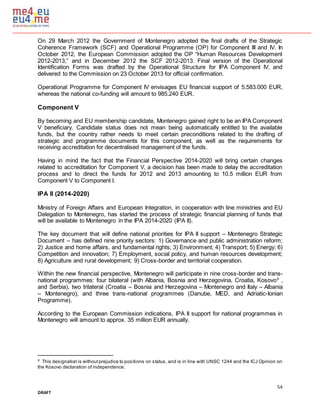 54
DRAFT
On 29 March 2012 the Government of Montenegro adopted the final drafts of the Strategic
Coherence Framework (SCF) and Operational Programme (OP) for Component III and IV. In
October 2012, the European Commission adopted the OP “Human Resources Development
2012-2013,” and in December 2012 the SCF 2012-2013. Final version of the Operational
Identification Forms was drafted by the Operational Structure for IPA Component IV, and
delivered to the Commission on 23 October 2013 for official confirmation.
Operational Programme for Component IV envisages EU financial support of 5.583.000 EUR,
whereas the national co-funding will amount to 985.240 EUR.
Component V
By becoming and EU membership candidate, Montenegro gained right to be an IPA Component
V beneficiary. Candidate status does not mean being automatically entitled to the available
funds, but the country rather needs to meet certain preconditions related to the drafting of
strategic and programme documents for this component, as well as the requirements for
receiving accreditation for decentralised management of the funds.
Having in mind the fact that the Financial Perspective 2014-2020 will bring certain changes
related to accreditation for Component V, a decision has been made to delay the accreditation
process and to direct the funds for 2012 and 2013 amounting to 10.5 million EUR from
Component V to Component I.
IPA II (2014-2020)
Ministry of Foreign Affairs and European Integration, in cooperation with line ministries and EU
Delegation to Montenegro, has started the process of strategic financial planning of funds that
will be available to Montenegro in the IPA 2014-2020 (IPA II).
The key document that will define national priorities for IPA II support – Montenegro Strategic
Document – has defined nine priority sectors: 1) Governance and public administration reform;
2) Justice and home affairs, and fundamental rights; 3) Environment; 4) Transport; 5) Energy; 6)
Competition and innovation; 7) Employment, social policy, and human resources development;
8) Agriculture and rural development; 9) Cross-border and territorial cooperation.
Within the new financial perspective, Montenegro will participate in nine cross-border and trans-
national programmes: four bilateral (with Albania, Bosnia and Herzegovina, Croatia, Kosovo9
,
and Serbia), two trilateral (Croatia – Bosnia and Herzegovina – Montenegro and Italy – Albania
– Montenegro), and three trans-national programmes (Danube, MED, and Adriatic-Ionian
Programme).
According to the European Commission indications, IPA II support for national programmes in
Montenegro will amount to approx. 35 million EUR annually.
9
This designation is withoutprejudice to positions on status, and is in line with UNSC 1244 and the ICJ Opinion on
the Kosovo declaration of independence.
 