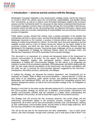 5
DRAFT
1. Introduction –– what we wantto achieve with the Strategy
Montenegro’s European integration is the Government's strategic priority, and for this reason it
is crucial to inform the citizens about the commitments, responsibilities, and benefits arising
from membership, as well as to reduce some ill-founded stereotypes related to the accession
process and the membership itself. It is necessary to help citizens understand that the process
of European integration concerns them and that they will reap the most benefits in both the pre-
accession period and after we join. By providing timely and objective information, citizens need
to receive a clear and concrete understanding of responsibilities and commitments of the future
process of integration.
Public opinion surveys showed that citizens have a positive perception of the benefits that
membership will bring in various areas, and they think that after negotiations are completed, and
Montenegro becomes an EU member, a process of internal reforms will be undertaken thus
leading to a better living standard for citizens. On the other hand, first-hand experience and the
available surveys point to a lack of interest among the citizens for the topics related to the
accession process, and there are also those who are not sufficiently informed about the
Montenegro’s EU integration process. Overcoming these challenges will be an important task
for the implementers of Strategy for Informing Citizens about the European Union and
Membership Preparations 2014-2018 (hereinafter Communication Strategy).
This document is an expression of a sincere and transparent desire of the Government to
improve communication at all levels. For this reason, the Ministry of Foreign Affairs and
European Integration, together with international partners, passed through intensive
preparations in drafting this Communication Strategy. For this reason, in its preparation we
involved a number of communications specialists, PR professionals, and NGOs dealing with this
field, but also made internal consultations at the Government, and through consultations with
the public we aim to promote the communication approach suggested by this document –
transparency, information provision, partnership, and dialogue.
In drafting this Strategy, we observed the previous experience, and consequently put an
emphasis on Chapter “State of affairs and recommendations – Lessons learned,” in which we
took notice of our experience, public opinion surveys, and analytical documents made by
Montenegrin and international NGOs, and we also consulted the comparative practice from
previous enlargement periods, as well as the Communication strategy of the EU Delegation to
Montenegro.
Bearing in mind that it is the entire society ultimately joining the EU, in the five years covered by
the Communication Strategy we should aim to establish communication mechanisms and
develop communication activities that will contribute to a better citizen understanding and
greater interest in the process, as well as boost their support for the accession process.
The Strategy took into account the new accession dynamics, the current phase, and the
forthcoming commitments related to the accession process, including the EU support
programmes, all of which call for new communication channels, tools, and techniques, catching
up with contemporary communication trends, and the needs of various target audiences. All of
this was duly considered in the preparation of the Strategy.
This will be the key task for the Government and other stakeholders – how to reach all the
citizens, with what messages, through which channels, and in what ways to talk to them? This
 