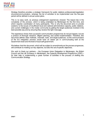 6
DRAFT
Strategy therefore provides a strategic framework for public relations professionals/negotiation
structure/communicators, whereas the list of activities to be implemented over the five-year
period will be defined in annual action plans.
This is no easy work, as previous enlargement experiences showed. The reason lies in the
complexity of the process, which is being undertaken by Montenegro for the first time, and
which requires coordination of many participants. This is why the document aims to provide
solutions to the issues of insufficient local and national administrative capacity, public relations,
and current challenges in the media community by getting the target audiences involved in the
best possible way and by ensuring they receive the right message.
The experience shows that successful communication programmes do not just happen, but are
a product of thorough research, diligent planning, and careful implementation. Therefore, this
document defines clear methods, channels, tools, and target audiences, so the communicators
of the EU integration process would have an easier job in communicating both at the
Government level and the level of local self-government.
We believe that this document, which will be subject to amendments as the process progresses,
will contribute to meeting our key objective, but also the set of specific objectives.
We wish to thank our partners – the European Union Delegation to Montenegro, the British
Council and the UK Embassy in Montenegro, the Capacity Development Programme (CDP) –
for their help in implementing a great number of activities in the process of drafting this
Communication Strategy.
 