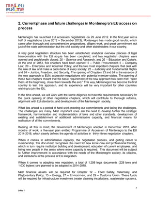 7
DRAFT
2. Currentphase and future challenges in Montenegro’s EU accession
process
Montenegro has launched EU accession negotiations on 29 June 2012. In the first year and a
half of negotiations (June 2012 – December 2013), Montenegro has made good results, which
came after thorough and comprehensive preparations, diligent work, and great commitment not
just of the state administration but the civil society and other stakeholders in our country.
A very good negotiation structure has been established, analytical overview process of legal
harmonisation with the EU acquis has been completed, and two negotiation chapters were
opened and provisionally closed: 25 – Science and Research, and 26 – Education and Culture.
At the end of 2013, five chapters have been opened: 5 – Public Procurement; 6 – Company
Law; 20 – Enterprise and Industrial Policy; and the two most important chapters that deal with
the rule of law and make a back-bone of every society: 23 – Judiciary and Fundamental Rights
and 24 – Justice, Freedom, and Security. The opening of Chapters 23 and 24 is the essence of
the new approach to EU’s accession negotiations with potential member-states. The opening of
these two chapters meant that the basic requirement of the new approach has been met: “open
them at the beginning, close them towards the end.” This way, Montenegro has become the first
country to test this approach, and its experience will be very important for other countries
wishing to join the EU.
In the time ahead, we will work with the same diligence to meet the requirements necessary for
the quick opening of other negotiation chapters, which will contribute to thorough reforms,
alignment with EU standards, and development of the Montenegrin society.
What lies ahead is a period of hard work meeting our commitments and facing the challenges.
The challenges are many. Most important ones are the need to develop further the strategic
framework, harmonisation and implementation of laws and other standards, development of
existing and establishment of additional administrative capacity, and financial means for
realisation of all the commitments.
Bearing all this in mind, the Government of Montenegro adopted in December 2013, after
months of work, a five-year plan entitled Programme of Accession of Montenegro to the EU
2014-2018, which clearly defines the agenda of activities in thirty- three negotiation chapters.
When it comes to administrative capacity, the negotiation process, and getting closer to
membership, this document recognises the need for new know-how and professional training,
which in turn require institution building and development, education of current employees, and
hiring new people in the areas where more capacity is required. This document will be subject
to further improvement in accordance with the needs of the Montenegrin society, its citizens,
and institutions in the process of EU integration.
When it comes to adopting new regulation, a total of 1.258 legal documents (228 laws and
1.030 bylaws) are planned to be adopted in 2014-2018.
Most financial assets will be required for Chapter 12 – Food Safety, Veterinary, and
Phytosanitary Policy, 15 – Energy, 27 – Environment, and 29 – Customs Union. These funds
will be required for infrastructure investment (water cleaning installations, wastewater systems,
 